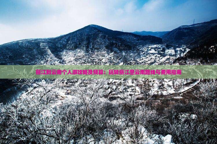 丽江到云南个人游攻略及预算：玩转丽江至云南路线与费用指南