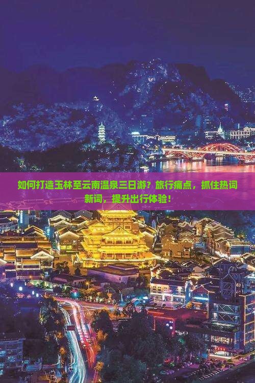 如何打造玉林至云南温泉三日游？旅行痛点，抓住热词新词，提升出行体验！