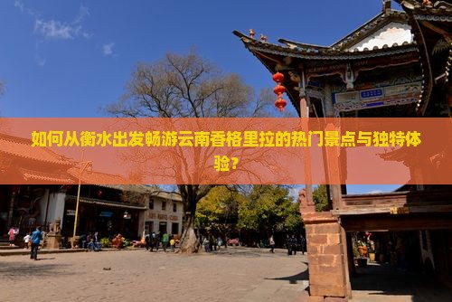 如何从衡水出发畅游云南香格里拉的热门景点与独特体验？