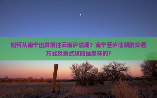 如何从南宁出发前往云南泸沽湖？南宁至泸沽湖的交通方式及景点攻略是怎样的？