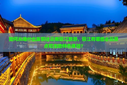 如何从喀什出发前往云南丽江旅游，丽江有哪些必玩景点和当地特色体验？