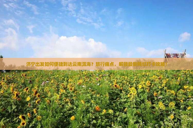 济宁出发如何便捷到达云南洱海？旅行痛点，解锁最新网红打卡攻略！