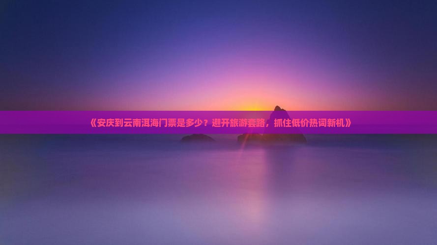 《安庆到云南洱海门票是多少？避开旅游套路，抓住低价热词新机》