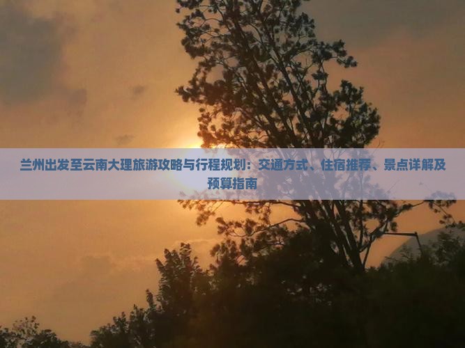 兰州出发至云南大理旅游攻略与行程规划：交通方式、住宿推荐、景点详解及预算指南