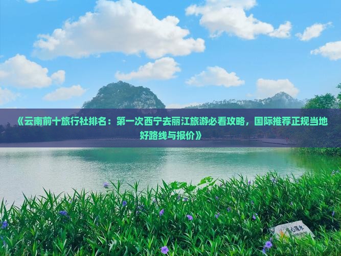 《云南前十旅行社排名：第一次西宁去丽江旅游必看攻略，国际推荐正规当地好路线与报价》