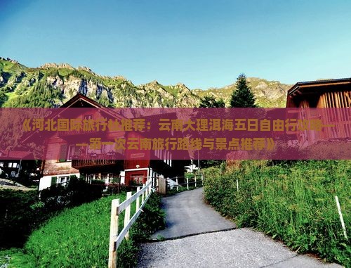《河北国际旅行社推荐：云南大理洱海五日自由行攻略——第一次云南旅行路线与景点推荐》