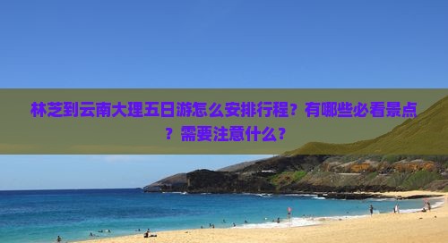 林芝到云南大理五日游怎么安排行程？有哪些必看景点？需要注意什么？