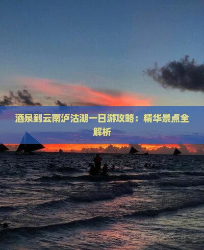 酒泉到云南泸沽湖一日游攻略：精华景点全解析