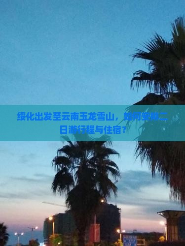绥化出发至云南玉龙雪山，如何安排二日游行程与住宿？