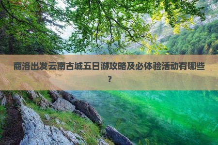 商洛出发云南古城五日游攻略及必体验活动有哪些？