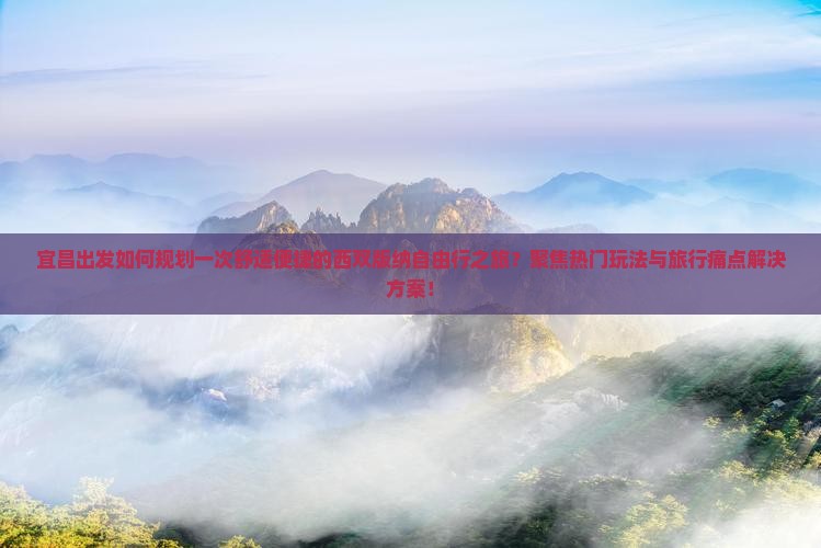 宜昌出发如何规划一次舒适便捷的西双版纳自由行之旅？聚焦热门玩法与旅行痛点解决方案！