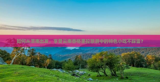 如何从渭南出发，享受云南香格里拉旅游中的特色小吃不踩雷？
