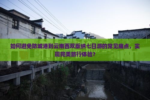 如何避免防城港到云南西双版纳七日游的常见痛点，实现完美旅行体验？