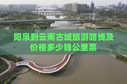 阳泉到云南古城旅游路线及价格多少钱公里票