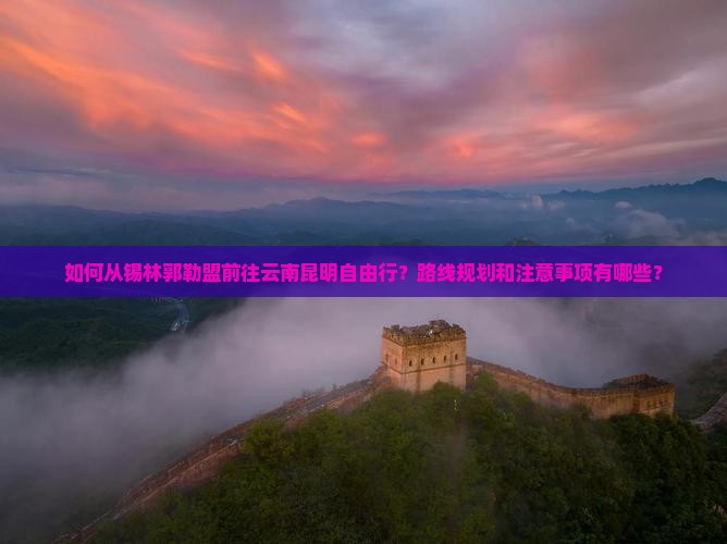 如何从锡林郭勒盟前往云南昆明自由行？路线规划和注意事项有哪些？