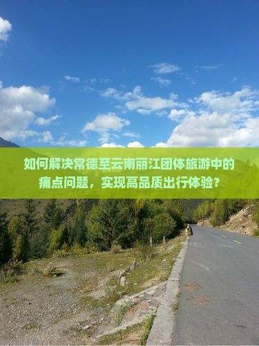 如何解决常德至云南丽江团体旅游中的痛点问题，实现高品质出行体验？