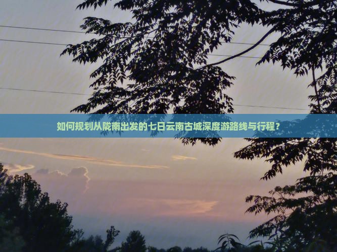 如何规划从陇南出发的七日云南古城深度游路线与行程？