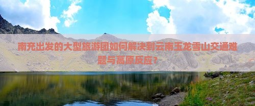 南充出发的大型旅游团如何解决到云南玉龙雪山交通难题与高原反应？