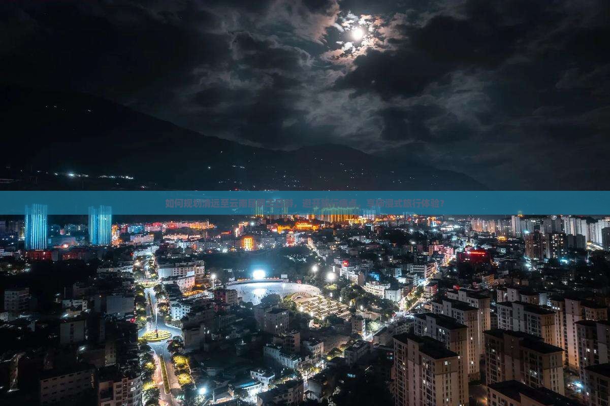 如何规划清远至云南昆明三日游，避开旅行痛点，享柿浸式旅行体验？