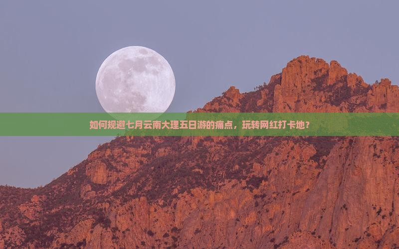 如何规避七月云南大理五日游的痛点，玩转网红打卡地？
