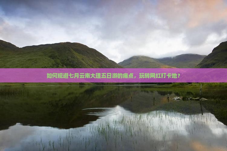 如何规避七月云南大理五日游的痛点，玩转网红打卡地？