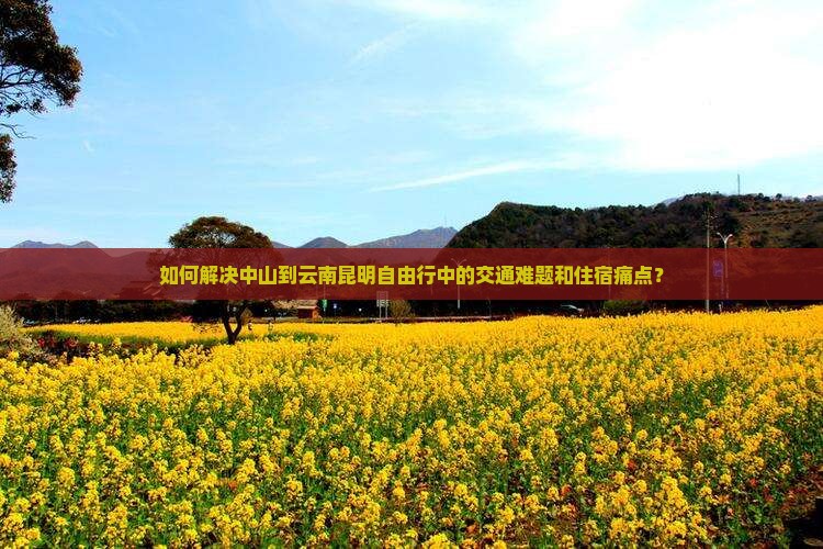 如何解决中山到云南昆明自由行中的交通难题和住宿痛点？