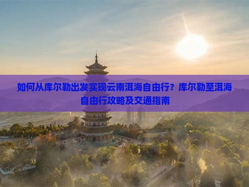 如何从库尔勒出发实现云南洱海自由行？库尔勒至洱海自由行攻略及交通指南