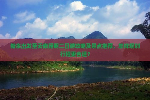 新余出发至云南昆明二日游攻略及景点推荐，怎样规划行程更合适？