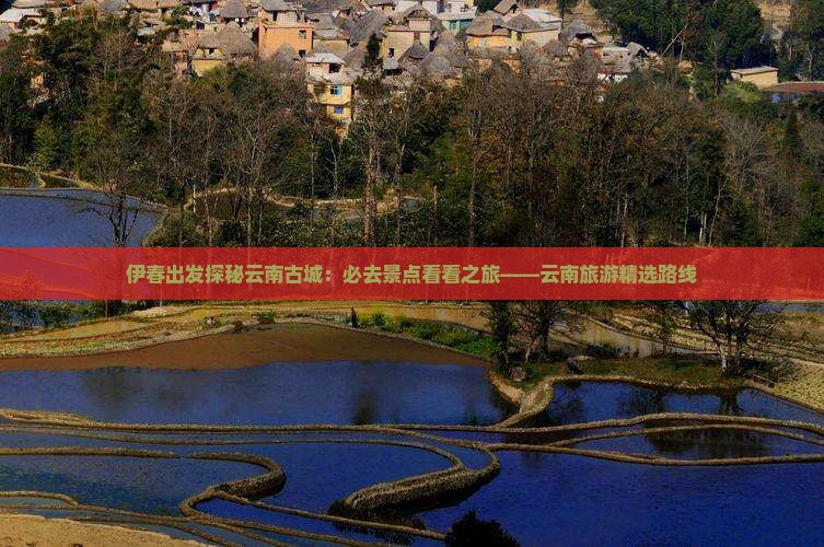 伊春出发探秘云南古城:必去景点看看之旅——云南旅游精选路线 伊春出发探秘云南古城:必去景点看看之旅——云南旅游精选路线