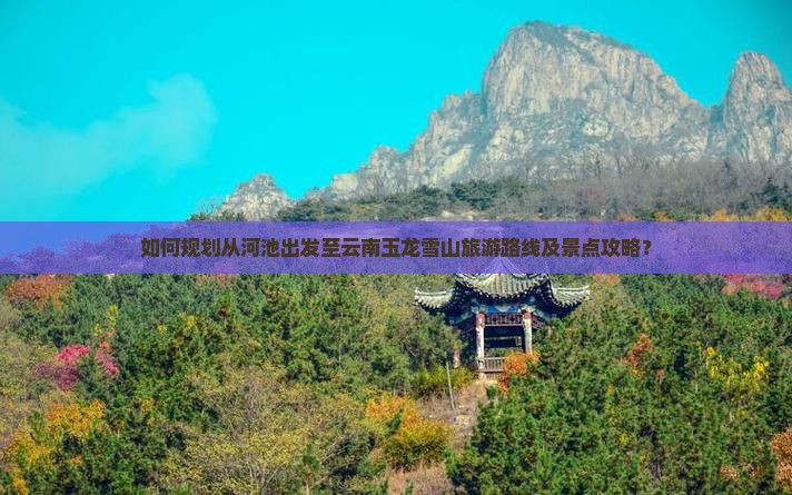 如何规划从河池出发至云南玉龙雪山旅游路线及景点攻略？