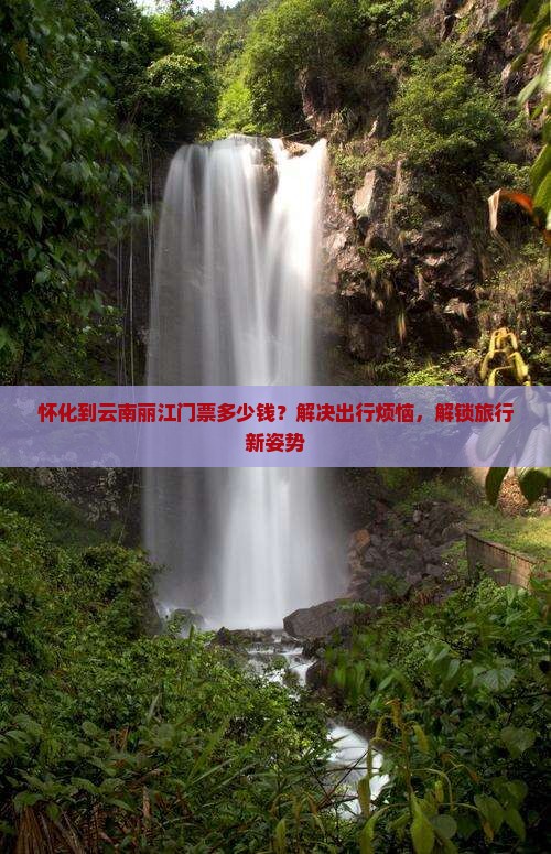 怀化到云南丽江门票多少钱？解决出行烦恼，解锁旅行新姿势