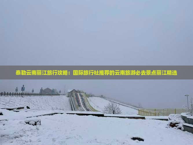 泰勒云南丽江旅行攻略：国际旅行社推荐的云南旅游必去景点丽江精选
