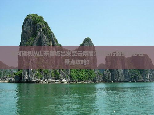 如何规划从山东诸城出发至云南丽江的旅行路线及必去景点攻略？