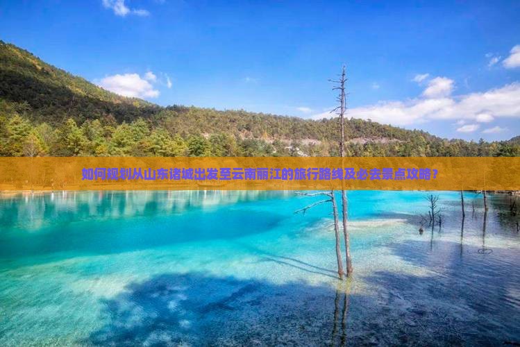 如何规划从山东诸城出发至云南丽江的旅行路线及必去景点攻略？
