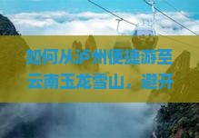 如何从泸州便捷游至云南玉龙雪山，避开旅游高峰期的痛点攻略？