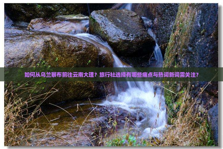 如何从乌兰察布前往云南大理？旅行社选择有哪些痛点与热词新词需关注？
