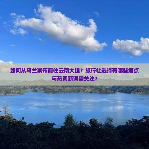 如何从乌兰察布前往云南大理？旅行社选择有哪些痛点与热词新词需关注？