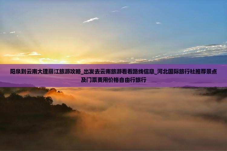 阳泉到云南大理丽江旅游攻略_出发去云南旅游看看路线信息_河北国际旅行社推荐景点及门票费用价格自由行旅行