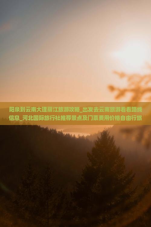 阳泉到云南大理丽江旅游攻略_出发去云南旅游看看路线信息_河北国际旅行社推荐景点及门票费用价格自由行旅行