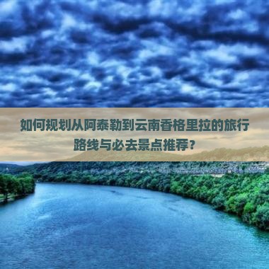 如何规划从阿泰勒到云南香格里拉的旅行路线与必去景点推荐？