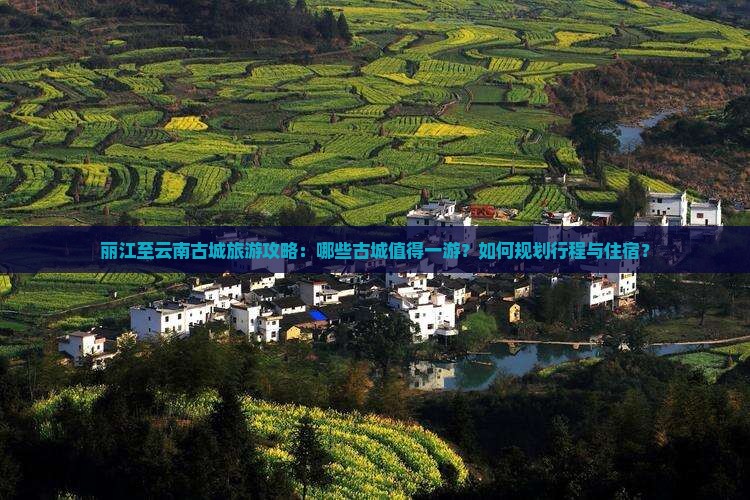 丽江至云南古城旅游攻略：哪些古城值得一游？如何规划行程与住宿？