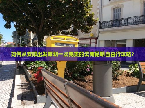 如何从安顺出发策划一次完美的云南昆明自由行攻略？