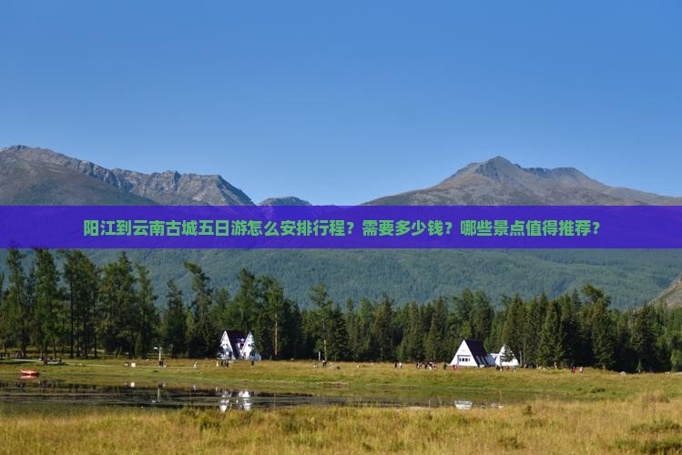 阳江到云南古城五日游怎么安排行程？需要多少钱？哪些景点值得推荐？