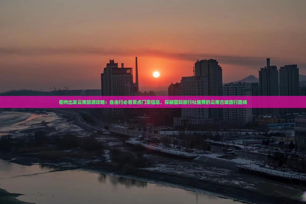 衢州出发云南旅游攻略：自由行必看景点门票信息，探秘国际旅行社推荐的云南古城旅行路线