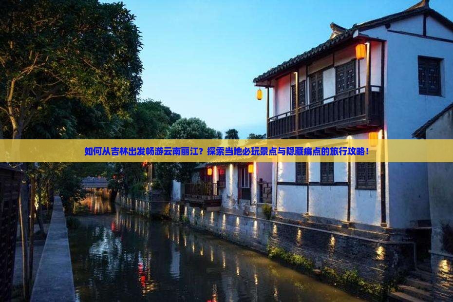 如何从吉林出发畅游云南丽江？探索当地必玩景点与隐藏痛点的旅行攻略！