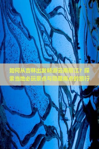 如何从吉林出发畅游云南丽江？探索当地必玩景点与隐藏痛点的旅行攻略！