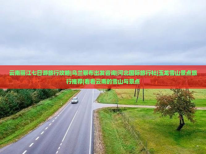 云南丽江七日游旅行攻略|乌兰察布出发咨询|河北国际旅行社|玉龙雪山景点旅行推荐|看看云南的雪山与景点