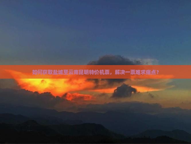 如何获取盐城至云南昆明特价机票，解决一票难求痛点？