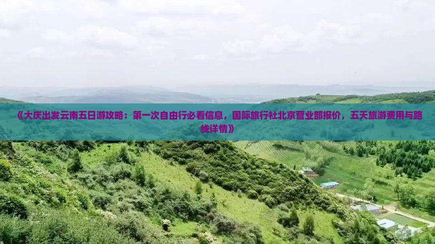 《大庆出发云南五日游攻略：第一次自由行必看信息，国际旅行社北京营业部报价，五天旅游费用与路线详情》