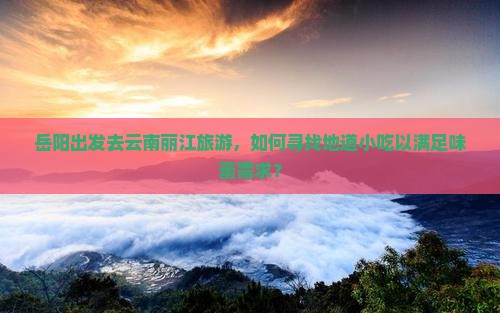 岳阳出发去云南丽江旅游，如何寻找地道小吃以满足味蕾需求？